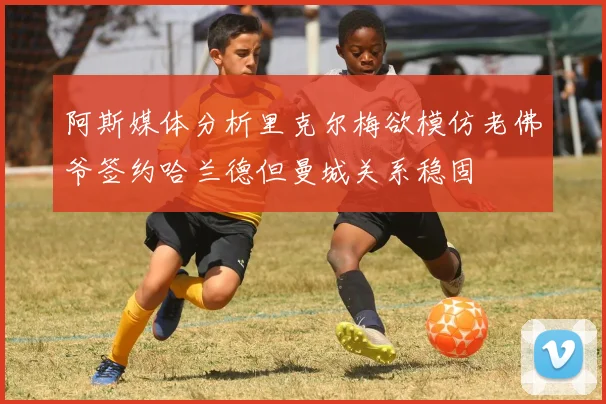 阿斯媒体分析里克尔梅欲模仿老佛爷签约哈兰德但曼城关系稳固