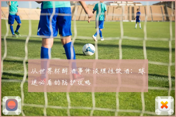 从世界杯醉酒事件谈理性饮酒：球迷必看的防护攻略