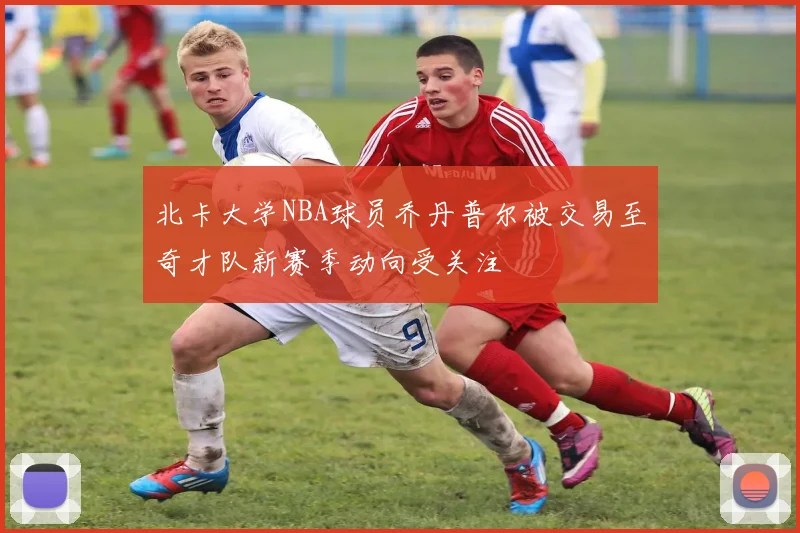 北卡大学NBA球员乔丹普尔被交易至奇才队新赛季动向受关注